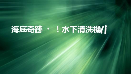 海底奇跡！水下清洗機(jī)器人：探索深海秘境，守護(hù)海洋生態(tài)！